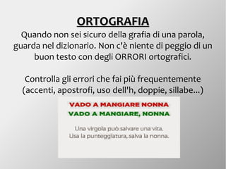 ORTOGRAFIAORTOGRAFIA
Quando non sei sicuro della grafia di una parola,
guarda nel dizionario. Non c'è niente di peggio di un
buon testo con degli ORRORI ortografici.
Controlla gli errori che fai più frequentemente
(accenti, apostrofi, uso dell'h, doppie, sillabe...)
 