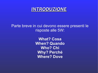 INTRODUZIONEINTRODUZIONE
Parte breve in cui devono essere presenti le
risposte alle 5W:
What? Cosa
When? Quando
Who? Chi
Why? Perché
Where? Dove
 