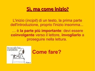 Sì, ma come inizio?Sì, ma come inizio?
L'inizio (incipit) di un testo, la prima parte
dell'introduzione, proprio l'inizio insomma...
… è la parte più importante: devi essere
coinvolgente verso il lettore, invogliarlo a
proseguire nella lettura.
Come fare?
 