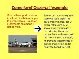 Come fare? Osserva l'esempioCome fare? Osserva l'esempio
Sono all'aeroporto e sono
in attesa di imbarcarmi per
la prima volta su un aereo.
Finalmente chiamano il
nostro volo.
Eccomi qui seduto su questa
scomoda sedia di plastica
dell'aeroporto. Oggi per la
prima volta salirò su un
aereo: sono emozionato e
terrorizzato allo stesso
tempo. Stanno chiamando il
nostro volo! Scatto in piedi,
mi tremano leggermente le
gambe. Mi metto in coda:
non vedo l'ora di partire!
 