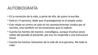 AUTOBIOGRAFÍA
• Es la narración de la vida, o parte de ella, de quien la escribe.
• Está en 1ª persona, dado que el protagonista es el propio autor.
• Este relato se centra no solo en los acontecimientos vividos por el
escritor, sino también en las emociones que lo rodean.
• Cuenta los hechos de manera cronológica, aunque muchas veces
saltan del pasado al presente, por eso no responde a una estructura
lineal.
• Cuenta los hechos relevantes de la vida de la la persona. No toda la
vida!
 