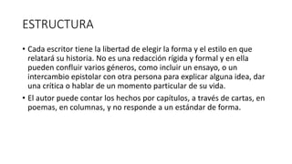 ESTRUCTURA
• Cada escritor tiene la libertad de elegir la forma y el estilo en que
relatará su historia. No es una redacción rígida y formal y en ella
pueden confluir varios géneros, como incluir un ensayo, o un
intercambio epistolar con otra persona para explicar alguna idea, dar
una crítica o hablar de un momento particular de su vida.
• El autor puede contar los hechos por capítulos, a través de cartas, en
poemas, en columnas, y no responde a un estándar de forma.
 