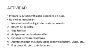 ACTIVIDAD
• Prepara tu autobiografía para exponerla en clase.
• No olvides mencionar:
1. Nombre y apodo + lugar y fecha de nacimiento.
2. Rasgos del carácter.
3. Vida familiar.
4. Amigos y recuerdos destacables.
5. Estudios y centros educativos.
6. Acontecimientos más destacados de tu vida: hobbys, viajes, etc...
7. Eres conocido por.., anécdotas, etc...
 