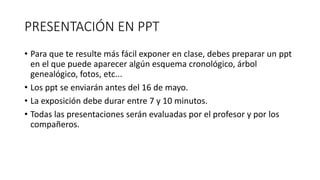 PRESENTACIÓN EN PPT
• Para que te resulte más fácil exponer en clase, debes preparar un ppt
en el que puede aparecer algún esquema cronológico, árbol
genealógico, fotos, etc...
• Los ppt se enviarán antes del 16 de mayo.
• La exposición debe durar entre 7 y 10 minutos.
• Todas las presentaciones serán evaluadas por el profesor y por los
compañeros.
 