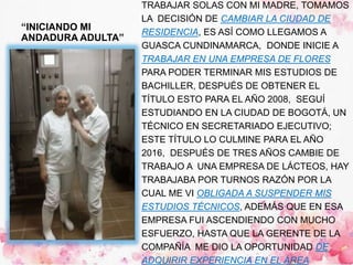 “INICIANDO MI
ANDADURA ADULTA”
TRABAJAR SOLAS CON MI MADRE, TOMAMOS
LA DECISIÓN DE CAMBIAR LA CIUDAD DE
RESIDENCIA, ES ASÍ COMO LLEGAMOS A
GUASCA CUNDINAMARCA, DONDE INICIE A
TRABAJAR EN UNA EMPRESA DE FLORES
PARA PODER TERMINAR MIS ESTUDIOS DE
BACHILLER, DESPUÉS DE OBTENER EL
TÍTULO ESTO PARA EL AÑO 2008, SEGUÍ
ESTUDIANDO EN LA CIUDAD DE BOGOTÁ, UN
TÉCNICO EN SECRETARIADO EJECUTIVO;
ESTE TÍTULO LO CULMINE PARA EL AÑO
2016, DESPUÉS DE TRES AÑOS CAMBIE DE
TRABAJO A UNA EMPRESA DE LÁCTEOS, HAY
TRABAJABA POR TURNOS RAZÓN POR LA
CUAL ME VI OBLIGADA A SUSPENDER MIS
ESTUDIOS TÉCNICOS, ADEMÁS QUE EN ESA
EMPRESA FUI ASCENDIENDO CON MUCHO
ESFUERZO, HASTA QUE LA GERENTE DE LA
COMPAÑÍA ME DIO LA OPORTUNIDAD DE
ADQUIRIR EXPERIENCIA EN EL ÁREA
 