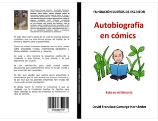 David Francisco Camargo Hernández. Nacionalidad Colombiano.
Escritor, humanista y economista con especialización, maestría y
doctorado. Artista plástico. Inventor. Guionista. Becario de
universidades europeas. Director Fundación Sueños de Escritor y
ediciones Dafra. Premios literarios y académicos en los años 2001-
2005-2008-2010-2016-2017 en eventos internacionales. Profesor de
posgrado. Investigador CVLAC Colciencias. Conferencista
internacional basando los temas en sus propios libros. Propende por
una economía «más humana, más igualitaria, capaz de contribuir a
mejorar la calidad de vida de la comunidad». En 2010 algunas de sus
publicaciones fueron traducidas a varios idiomas. Una de las más
destacadas se titula: “cómo regionalizar el país”. Y por «su
sobresaliente trayectoria literaria y pensamiento comprometido
con los problemas de la cotidianidad».
Así como en el desarrollo de políticas dirigidas a la
formación académica, las Universidades tienen el
compromiso de centrar su atención en los estudiantes
como los ejes transformadores de la sociedad, de igual
manera por ser éstos los protagonistas principales tienen
la responsabilidad y el reto de aportar herramientas que
les permitan interactuar armónicamente con las
instituciones educativas.
Es por ello que desde las aulas de clase se debe gestar la
investigación dirigida hacia la construcción de valores
fundamentales que tengan como resultado la formación
de profesionales íntegros. Por tal razón este Código de
Ética va dirigido a los estudiantes de educación superior,
su finalidad es contribuir a la orientación de los
comportamientos individuales y colectivos, enfatizar en
los derechos, el cumplimiento de los deberes
procurando entregar un contenido crítico que permita
adoptar posiciones que impulsen la toma de decisiones
que beneficien al grueso de la población estudiantil.
David Francisco Camargo Hernández. Nacionalidad Colombiano.
Escritor, humanista y economista con especialización, maestría y
doctorado. Artista plástico. Inventor. Guionista. Becario de
universidades europeas. Director Fundación Sueños de Escritor y
ediciones Dafra. Premios literarios y académicos en los años 2001-
2005-2008-2010-2016-2017 en eventos internacionales. Profesor de
posgrado. Investigador CVLAC Colciencias. Conferencista
internacional basando los temas en sus propios libros. Propende
por una economía «más humana, más igualitaria, capaz de
contribuir a mejorar la calidad de vida de la comunidad». En 2010
algunas de sus publicaciones fueron traducidas a varios idiomas.
Una de las más destacadas se titula: “cómo regionalizar el país”. Y
por «su sobresaliente trayectoria literaria y pensamiento
comprometido con los problemas de la cotidianidad».
En este libro narro parte de mi vida en cómics porque
considero que es una forma jocosa de hablar de si
mismo y dejarlo para la posteridad.
Todos los seres humanos tenemos mucho que contar
sobre anécdotas vividas, experiencias agradables y
desagradables, sinsabores y alegrías.
De una u otra manera la pasamos explicando y
contando lo que fuimos, lo que somos, y lo que
aspiramos ser y hacer.
Es una satisfacción para cada mortal relatar
situaciones que posiblemente otros no hayan vivido y
que ameritan ser conocidas.
No hay que olvidar que somos seres propensos a
interesarnos por lo que sucede en nuestro entorno y,
es por eso que las grandes empresas han creado las
revistas de amplia divulgación.
Si desea hacer lo mismo lo invitamos a que se
contacte con la Fundación Sueños De Escritor para
hacer realidad su deseo de presentar su historia en un
libro de cómics.
AUTOBIOGRAFÍAencómicsDAVIDFRANCISCOCAMARGOHERNÁNDEZ
FUNDACIÓN SUEÑOS DE ESCRITOR
David Francisco Camargo Hernández
Esta es mi historia
 