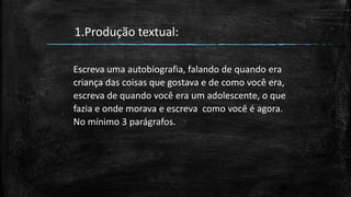 Escreva uma autobiografia, falando de quando era
criança das coisas que gostava e de como você era,
escreva de quando você era um adolescente, o que
fazia e onde morava e escreva como você é agora.
No mínimo 3 parágrafos.
1.Produção textual:
 