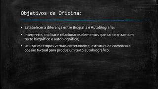 Objetivos da Oficina:
▪ Estabelecer a diferença entre Biografia e Autobiografia;
▪ Interpretar, analisar e relacionar os elementos que caracterizam um
texto biográfico e autobiográfico;
▪ Utilizar os tempos verbais corretamente, estrutura de coerência e
coesão textual para produz um texto autobiográfico.
 