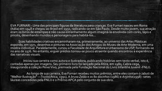 EVA FURNARI - Uma das principais figuras da literatura para crianças. Eva Furnari nasceu em Roma
(Itália) em 1948 e chegou ao Brasil em 1950, radicando-se em São Paulo. Desde muito jovem, sua atração
eram os livros de estampas e não causa estranhamento algum imaginá-la envolvida com cores, lápis e
pincéis, desenhando mundos e personagens para habitá-los...
Suas habilidades criativas encaminharam-na, primeiramente, ao universo das Artes Plásticas
expondo, em 1971, desenhos e pinturas na Associação dosAmigos do Museu de Arte Moderna, em uma
mostra individual. Paralelamente, cursou a Faculdade de Arquitetura e Urbanismo da USP, formando-se
no ano de 1976. No entanto, erguer prédios tornou-se pouco atraente quando encontrou a experiência
das narrativas visuais.
Iniciou sua carreira como autora e ilustradora, publicando histórias sem texto verbal, isto é,
contadas apenas por imagens. Seu primeiro livro foi lançado pela Ática, em 1980, Cabra-cega,
inaugurando a coleção PeixeVivo, premiada pela Fundação Nacional do Livro Infantil e Juvenil -FNLIJ.
Ao longo de sua carreira, Eva Furnari recebeu muitos prêmios, entre eles contam o Jabuti de
"Melhor Ilustração" —Trucks(Ática, 1991),A bruxa Zelda e os 80 docinhos (1986) e Anjinho(1998) -setes
láureas concedidas pela FNLIJ e o Prêmio APCA pelo conjunto de sua obra.
 