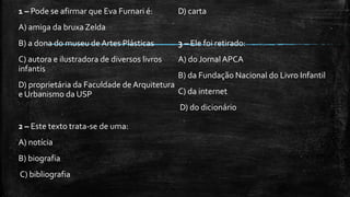 1 – Pode se afirmar que Eva Furnari é:
A) amiga da bruxa Zelda
B) a dona do museu de Artes Plásticas
C) autora e ilustradora de diversos livros
infantis
D) proprietária da Faculdade de Arquitetura
e Urbanismo da USP
2 – Este texto trata-se de uma:
A) notícia
B) biografia
C) bibliografia
D) carta
3 – Ele foi retirado:
A) do Jornal APCA
B) da Fundação Nacional do Livro Infantil
C) da internet
D) do dicionário
 