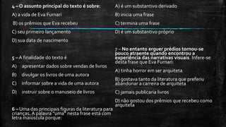4 – O assunto principal do texto é sobre:
A) a vida de Eva Furnari
B) os prêmios que Eva recebeu
C) seu primeiro lançamento
D) sua data de nascimento
5 – A finalidade do texto é
A) apresentar dados sobre vendas de livros
B) divulgar os livros de uma autora
C) informar sobre a vida de uma autora
D) instruir sobre o manuseio de livros
6 – Uma das principais figuras da literatura para
crianças. A palavra “uma” nesta frase está com
letra maiúscula porque:
A) é um substantivo derivado
B) inicia uma frase
C) termina uma frase
D) é um substantivo próprio
7 – No entanto erguer prédios tornou-se
pouco atraente quando encontrou a
experiência das narrativas visuais. Infere-se
desta frase que Eva Furnari:
A) tinha horror em ser arquiteta
B) gostava tanto da literatura que preferiu
abandonar a carreira de arquiteta
C) jamais publicaria livros
D) não gostou dos prêmios que recebeu como
arquiteta
 