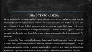 LEIA O TEXTO ABAIXO:
Desde pequenininha, eu adorava as histórias maravilhosas que meus pais e avós contavam e liam. Os
livros me fascinavam, tanto assim que comecei a ler sozinha aos quatro anos de idade - e nunca mais
parei...Eu gostava demais de histórias fantásticas, de aventuras, de magias, histórias de rir, de chorar,
de ter medo. Nos meus devaneios eu imaginava ser até bruxa - bonita e poderosa, capaz de fazer o que
me desse na telha: coisa boas de preferência, mas também uma maldadezinha de vez em quando, "se
necessário..."
Aqui em São Paulo continuei lendo muito. Cresci, casei, tive filhos e netos, e agora até bisnetos.
E escrevi muito, desde cartas e diários até traduções, roteiros de televisão, críticas em jornais... Até que
um dia escrevi algumas histórias inventadas, que uma editora publicou - e de repente eu virei escritora.
Continuando a gostar de histórias fantásticas, de aventuras, de bruxarias, magias e outras feitiçarias.
 