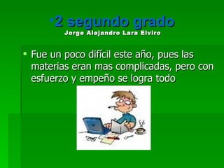 2 segundo grado  Jorge Alejandro Lara Elviro   Fue un poco difícil este año, pues las materias eran mas complicadas, pero con esfuerzo y empeño se logra todo 