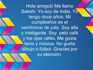 Hola amigos! Me llamo
Sakshi. Yo soy de India. Yo
    tengo doce años. Mi
      cumpleaños es el
veinticinco de julio. Soy alta
y inteligente. Soy pelo café
 y los ojos cafés. Me gusta
  tenis y música. No gusta
dibujo o fútbol. Gracias por
         su atención.
 