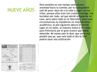 NUEVE AÑOS

Pero también en ese tiempo sentí mucha
ansiedad hacia la comida; por lo consiguiente
subí de peso: deje de a la calle a jugar con los
niños, porque ellos eran tan crueles conmigo, me
burlaban por todo, así que decidí refugiarme en
casa, pero sobre todo en la Televisión, pero esas
circunstancias no impidieron mi mejoramiento
académico; al año siguiente obtuve el primer
lugar en mi salón, la maestra llamo a mi mama
para Felicitarla por el gran avance que había
obtenido: Mi mama solo le dijo: que como era
posible que yo, que veía todo el día la Tele
podría sacar esa calificación

 