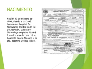 NACIMIENTO
Nací el 17 de octubre de
1994, siendo a la 13:00
horas en el hospital Dr.
Macedonio Benítez en la Cd.
De Juchitán. El sexto y
último hijo de padre Albañil
& madre ama de casa: el sr.
Anacleto García Nolasco & la
Sra. Josefina Orozco Miguel.

 