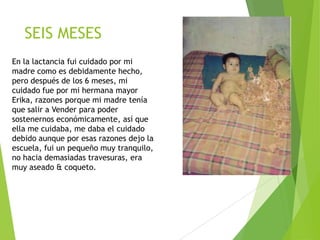 SEIS MESES
En la lactancia fui cuidado por mi
madre como es debidamente hecho,
pero después de los 6 meses, mi
cuidado fue por mi hermana mayor
Erika, razones porque mi madre tenía
que salir a Vender para poder
sostenernos económicamente, así que
ella me cuidaba, me daba el cuidado
debido aunque por esas razones dejo la
escuela, fui un pequeño muy tranquilo,
no hacia demasiadas travesuras, era
muy aseado & coqueto.

 