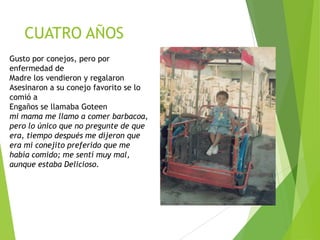 CUATRO AÑOS
Gusto por conejos, pero por
enfermedad de
Madre los vendieron y regalaron
Asesinaron a su conejo favorito se lo
comió a
Engaños se llamaba Goteen
mi mama me llamo a comer barbacoa,
pero lo único que no pregunte de que
era, tiempo después me dijeron que
era mi conejito preferido que me
había comido; me sentí muy mal,
aunque estaba Delicioso.

 