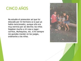 CINCO AÑOS
No estudie el preescolar así que fui
educado por mi hermana (a la que ya
había mencionado), aunque ella era
muy estricta por así decirlo; los niños
llegaban mucho a mi casa a jugar:
carritos, Muñequitos, etc. A mí siempre
me gustaba mandar en los juegos,
ordenarles a los niños.

 