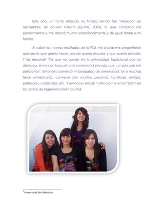 Este año, un tanto relajado no finalizo siendo tan “relajado” en
septiembre, mi abuela falleció (Quiroz, 2008), lo que complico mis
pensamientos y me afectó mucho emocionalmente y de igual forma a mi
familia.

           Al saber los nuevos resultados de la PSU, mis papás me preguntaron
qué era lo que quería hacer, donde quería estudiar y que quería estudiar.
Y les respondí “Ya que no quede en la universidad tradicional que yo
deseaba, entonces buscaré una universidad privada que cumpla con mis
peticiones”. Entonces comenzó mi búsqueda de universidad, fui a muchas
ferias universitarias, converse con muchas personas, familiares, amigos,
profesores, conocidos, etc. Y entonces decidí matricularme en la “USS 3” en
la carrera de Ingeniería Civil Industrial.

Universidad




3
    Universidad San Sebastián.
 