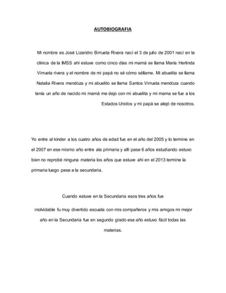 AUTOBIOGRAFIA
Mi nombre es José Lizandro Birrueta Rivera nací el 3 de julio de 2001 nací en la
clínica de la IMSS ahí estuve como cinco días mi mamá se llama María Herlinda
Virrueta rivera y el nombre de mi papá no sé cómo séllame. Mi abuelita se llama
Natalia Rivera mendoza y mi abuelito se llama Santos Virrueta mendoza cuando
tenía un año de nacido mi mamá me dejo con mi abuelita y mi mama se fue a los
Estados Unidos y mi papá se alejó de nosotros.
Yo entre al kínder a los cuatro años de edad fue en el año del 2005 y lo termine en
el 2007 en ese mismo año entre ala primaria y allí pase 6 años estudiando estuvo
bien no reprobé ninguna materia los años que estuve ahí en el 2013 termine la
primaria luego pase a la secundaria.
Cuando estuve en la Secundaria esos tres años fue
inolvidable fu muy divertido escuela con mis compañeros y mis amigos mi mejor
año en la Secundaria fue en segundo grado ese año estuvo fácil todas las
materias.
 