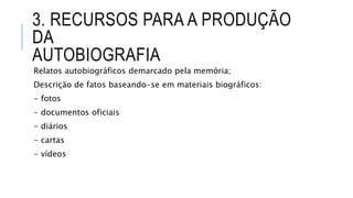 3. RECURSOS PARA A PRODUÇÃO
DA
AUTOBIOGRAFIA
Relatos autobiográficos demarcado pela memória;
Descrição de fatos baseando-se em materiais biográficos:
- fotos
- documentos oficiais
- diários
- cartas
- vídeos
 