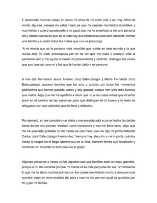 E aprendido muchas cosas en estos 16 años de mi corta vida y es muy difícil de
contar algunos pasajes en estas hojas ya que he pasado momentos increíbles y
muy tristes y quiero agradecerle a mi papá que me ha enseñado a ser una persona
útil y darme cuenta de que en la vida hay que esforzarse para salir adelante, formar
una familia y cumplir todas las metas que uno se proponga.
A mi mamá que es la persona más increíble que existe en este mundo y la que
nunca deja de estar preocupada por mí de ver que me pasa y siempre está al
pendiente mío y me ayudo a formar mi personalidad y carácter, distinguir las cosas
que son buenas para mí y las que le harían daño a mi persona.
A mis dos hermanos Jesús Antonio Cruz Balanzategui y María Fernanda Cruz
Balanzategui, quisiera decirles que los amo y gracias por todos los momentos
padrísimos que hemos pasado juntos y doy gracias porque han sido más buenos
que malos. Algo que me ha ayudado a decir que no a las cosas malas que el señor
pone en el camino de las personas para que distingan de lo bueno y lo malo es
refugiarse con una actividad que te llene y disfrutes.
Por ejemplo, yo me considero un atleta y me encanta salir a correr todas las tardes
hasta donde mis piernas resistan, corro maratones y eso me llena tanto, algo que
me ha quedado grabado en mi mente es una frase que me dijo mi primo fallecido
Carlos José Balanzategui Hernández “siempre hay elección y no importa cuántas
veces te caigas en el largo camino que es la vida, siempre tienes que levantarte y
continuar sin importar lo duro que fue el golpe”.
Algunas personas a veces no les agradan que sus familias sean un poco grandes,
porque a mí me encanta porque mi mamá es la más pequeña de sus 12 hermanos
lo que me ha dado muchos primos con los cuales me divierto mucho y aunque unos
cuantos viven en otros estados del país y casi no los veo son igual de queridos por
mí y por mi familia.
 