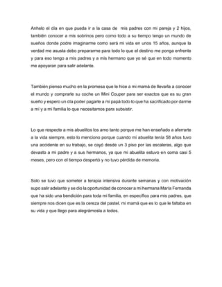 Anhelo el día en que pueda ir a la casa de mis padres con mi pareja y 2 hijos,
también conocer a mis sobrinos pero como todo a su tiempo tengo un mundo de
sueños donde podre imaginarme como será mi vida en unos 15 años, aunque la
verdad me asusta debo prepararme para todo lo que el destino me ponga enfrente
y para eso tengo a mis padres y a mis hermano que yo sé que en todo momento
me apoyaran para salir adelante.
También pienso mucho en la promesa que le hice a mi mamá de llevarla a conocer
el mundo y comprarle su coche un Mini Couper para ser exactos que es su gran
sueño y espero un día poder pagarle a mi papá todo lo que ha sacrificado por darme
a mí y a mi familia lo que necesitamos para subsistir.
Lo que respecte a mis abuelitos los amo tanto porque me han enseñado a aferrarte
a la vida siempre, esto lo menciono porque cuando mi abuelita tenía 58 años tuvo
una accidente en su trabajo, se cayó desde un 3 piso por las escaleras, algo que
devasto a mi padre y a sus hermanos, ya que mi abuelita estuvo en coma casi 5
meses, pero con el tiempo despertó y no tuvo pérdida de memoria.
Solo se tuvo que someter a terapia intensiva durante semanas y con motivación
supo salir adelante y se dio la oportunidad de conocer a mi hermana María Fernanda
que ha sido una bendición para toda mi familia, en específico para mis padres, que
siempre nos dicen que es la cereza del pastel, mi mamá que es lo que le faltaba en
su vida y que llego para alegrárnosla a todos.
 