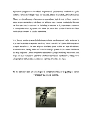 Alguien muy especial en mi vida es mi prima que yo considero una hermana y ella
se llama Fernanda Hidalgo y está por casarse, ella es de Ciudad Juárez Chihuahua.
Ella es un ejemplo para mí porque me aconseja en todo lo que yo hago y cuando
tengo un problema siempre le llamo por teléfono para contarle o saludarla. Siempre
me dice que cuando vamos a ir a visitarla y yo siempre le digo que tenga preparada
la cena para cuando leguemos, ella se ríe y a veces llora porque nos extraña lleva
varios años sin venir al Estado de Puebla.
Uno de mis sueños era ser futbolista pero ahora que tengo una mejor visión de la
vida eso ha pasado a segundo término y pienso aprovecharlo para abrirme puertas
y seguir estudiando, tal vez adquirir una beca para facilitar en algo el solvento
económico a mi papá y poder estudiar Odontología que es mi otro sueño desde que
era muy pequeño. Lo más importante es escribir tu propia historia y trascender para
llegar a la auto realización y sentirte satisfecho con lo que hiciste con tu vida y poner
un ejemplo a las futuras generaciones y principalmente a tus hijos.
Yo me comparo con un caballo por lo temperamental, por el gusto por correr
y el seguir su propio camino.
 