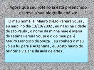 Agora que seu roteiro já está preenchido
escreva a sua biografia abaixo:
O meu nome é Mauro Diego Pereira Souza ,
eu nasci no dia 13/10/2002 , eu nasci na cidade
de são Paulo , o nome da minha mãe é Maria
de Fatima Pereira Souza e o do meu pai é
Mauro Francisco de Souza , eu conheci o meu
vô eu fui para a Argentina , eu gosto muito de
brincar e viajar e da aula de artes .
 