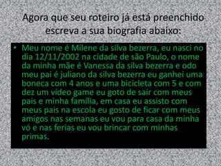 Agora que seu roteiro já está preenchido
escreva a sua biografia abaixo:
• Meu nome é Milene da silva bezerra, eu nasci no
dia 12/11/2002 na cidade de são Paulo, o nome
da minha mãe é Vanessa da silva bezerra e odo
meu pai é juliano da silva bezerra eu ganhei uma
boneca com 4 anos e uma bicicleta com 5 e com
dez um vídeo game eu goto de sair com meus
pais e minha família, em casa eu assisto com
meus pais na escola eu gosto de ficar com meus
amigos nas semanas eu vou para casa da minha
vó e nas ferias eu vou brincar com minhas
primas.
 