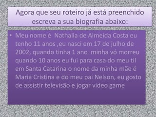 Agora que seu roteiro já está preenchido
escreva a sua biografia abaixo:
• Meu nome é Nathalia de Almeida Costa eu
tenho 11 anos ,eu nasci em 17 de julho de
2002, quando tinha 1 ano minha vó morreu
quando 10 anos eu fui para casa do meu til
em Santa Catarina o nome da minha mãe é
Maria Cristina e do meu pai Nelson, eu gosto
de assistir televisão e jogar video game
 