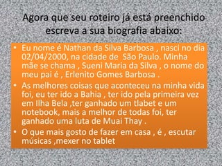 Agora que seu roteiro já está preenchido
escreva a sua biografia abaixo:
• Eu nome é Nathan da Silva Barbosa , nasci no dia
02/04/2000, na cidade de São Paulo. Minha
mãe se chama , Sueni Maria da Silva , o nome do
meu pai é , Erlenito Gomes Barbosa .
• As melhores coisas que aconteceu na minha vida
foi, eu ter ido a Bahia , ter ido pela primeira vez
em Ilha Bela ,ter ganhado um tlabet e um
notebook, mais a melhor de todas foi, ter
ganhado uma luta de Muai Thay .
• O que mais gosto de fazer em casa , é , escutar
músicas ,mexer no tablet
 