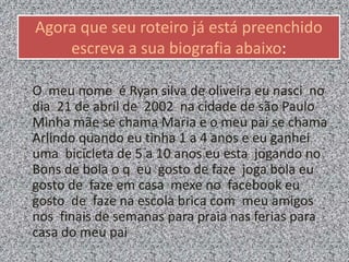 Agora que seu roteiro já está preenchido
escreva a sua biografia abaixo:
O meu nome é Ryan silva de oliveira eu nasci no
dia 21 de abril de 2002 na cidade de são Paulo
Minha mãe se chama Maria e o meu pai se chama
Arlindo quando eu tinha 1 a 4 anos e eu ganhei
uma bicicleta de 5 a 10 anos eu esta jogando no
Bons de bola o q eu gosto de faze joga bola eu
gosto de faze em casa mexe no facebook eu
gosto de faze na escola brica com meu amigos
nos finais de semanas para praia nas ferias para
casa do meu pai
 