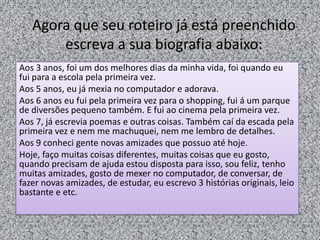 Agora que seu roteiro já está preenchido
escreva a sua biografia abaixo:
Aos 3 anos, foi um dos melhores dias da minha vida, foi quando eu
fui para a escola pela primeira vez.
Aos 5 anos, eu já mexia no computador e adorava.
Aos 6 anos eu fui pela primeira vez para o shopping, fui á um parque
de diversões pequeno também. E fui ao cinema pela primeira vez.
Aos 7, já escrevia poemas e outras coisas. Também caí da escada pela
primeira vez e nem me machuquei, nem me lembro de detalhes.
Aos 9 conheci gente novas amizades que possuo até hoje.
Hoje, faço muitas coisas diferentes, muitas coisas que eu gosto,
quando precisam de ajuda estou disposta para isso, sou feliz, tenho
muitas amizades, gosto de mexer no computador, de conversar, de
fazer novas amizades, de estudar, eu escrevo 3 histórias originais, leio
bastante e etc.
 