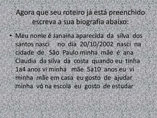 Agora que seu roteiro já está preenchido
escreva a sua biografia abaixo:
• Meu nome é Janaina aparecida da silva dos
santos nasci no dia 20/10/2002 nasci na
cidade de São Paulo minha mãe é ana
Claudia da silva da costa quando eu tinha
1a4 anos vi minha mãe 5a10 anos eu vi
minha mãe em casa eu gosto de ajudar
minha vó na escola eu gosto de estudar
 