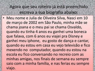 Agora que seu roteiro já está preenchido
escreva a sua biografia abaixo:
• Meu nome e Julia de Oliveira Silva, Nasci em 10
de março de 2002 em São Paulo, minha mãe se
chama joana e o meu pai se chama Osvaldo,
quando eu tinha 4 anos eu ganhei uma boneca
que falava, com 6 anos eu viajei pra Disney e
ganhei meu iphone, eu gosto de dança e cantar,
quando eu estou em casa eu vejo televisão e fico
mexendo no computador, quando eu estou na
escola eu fico conversando no recreio com as
minhas amigas, nos finais de semana eu sempre
saio com a minha família, e nas ferias eu sempre
viajo.
 