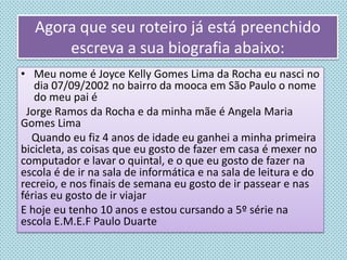 Agora que seu roteiro já está preenchido
escreva a sua biografia abaixo:
• Meu nome é Joyce Kelly Gomes Lima da Rocha eu nasci no
dia 07/09/2002 no bairro da mooca em São Paulo o nome
do meu pai é
Jorge Ramos da Rocha e da minha mãe é Angela Maria
Gomes Lima
Quando eu fiz 4 anos de idade eu ganhei a minha primeira
bicicleta, as coisas que eu gosto de fazer em casa é mexer no
computador e lavar o quintal, e o que eu gosto de fazer na
escola é de ir na sala de informática e na sala de leitura e do
recreio, e nos finais de semana eu gosto de ir passear e nas
férias eu gosto de ir viajar
E hoje eu tenho 10 anos e estou cursando a 5º série na
escola E.M.E.F Paulo Duarte
 