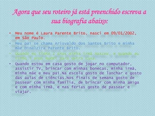 • Meu nome é Laura Parente Brito, nasci em 09/01/2002,
em São Paulo.
• Meu pai se chama Arisvaldo dos Santos Brito e minha
mãe Dinalzira Parente Brito.
• Quando eu tinha 2 anos minha irmã nasceu, e quando eu
tinha 5 anos mudei para outra casa.
• Quando estou em casa gosto de jogar no computador,
assistir TV, brincar com minhas bonecas, minha irmã,
minha mãe e meu pai.Na escola gosto de lanchar e gosto
das aulas de ciências.Nos finais de semana gosto de
passear com minha família, de brincar com minha amiga
e com minha irmã, e nas férias gosto de passear e
viajar.
Agora que seu roteiro já está preenchido escreva a
sua biografia abaixo:
 