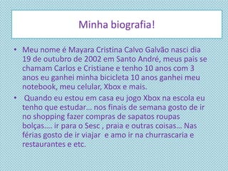 • Meu nome é Mayara Cristina Calvo Galvão nasci dia
19 de outubro de 2002 em Santo André, meus pais se
chamam Carlos e Cristiane e tenho 10 anos com 3
anos eu ganhei minha bicicleta 10 anos ganhei meu
notebook, meu celular, Xbox e mais.
• Quando eu estou em casa eu jogo Xbox na escola eu
tenho que estudar… nos finais de semana gosto de ir
no shopping fazer compras de sapatos roupas
bolças…. ir para o Sesc , praia e outras coisas… Nas
férias gosto de ir viajar e amo ir na churrascaria e
restaurantes e etc.
Minha biografia!
 
