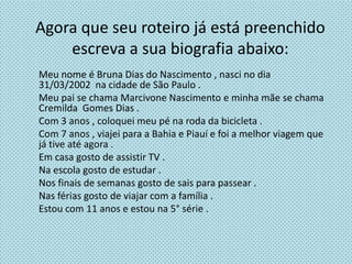 Agora que seu roteiro já está preenchido
escreva a sua biografia abaixo:
Meu nome é Bruna Dias do Nascimento , nasci no dia
31/03/2002 na cidade de São Paulo .
Meu pai se chama Marcivone Nascimento e minha mãe se chama
Cremilda Gomes Dias .
Com 3 anos , coloquei meu pé na roda da bicicleta .
Com 7 anos , viajei para a Bahia e Piauí e foi a melhor viagem que
já tive até agora .
Em casa gosto de assistir TV .
Na escola gosto de estudar .
Nos finais de semanas gosto de sais para passear .
Nas férias gosto de viajar com a família .
Estou com 11 anos e estou na 5° série .
 