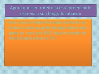 Agora que seu roteiro já está preenchido
escreva a sua biografia abaixo:
• Meu nome é Felipe Fernandes da Rocha eu
tenho 11 anos eu gosto de jogar bola e vido
game eu nasci em 2002 hoje eu estudo no
Paulo Duarte estou na 5°E .
 