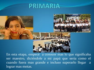 En esta etapa, empecé a conocer mas lo que significaba
ser maestro, diciéndole a mi papá que seria como el
cuando fuera mas grande e incluso superarlo llegar a
lograr mas metas.
 