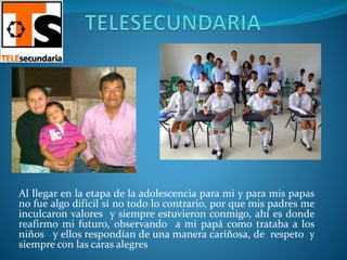 Al llegar en la etapa de la adolescencia para mi y para mis papas
no fue algo difícil si no todo lo contrario, por que mis padres me
inculcaron valores y siempre estuvieron conmigo, ahí es donde
reafirmo mi futuro, observando a mi papá como trataba a los
niños y ellos respondían de una manera cariñosa, de respeto y
siempre con las caras alegres
 