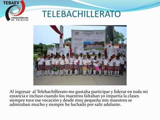 TELEBACHILLERATO
Al ingresar al Telebachillerato me gustaba participar y liderar en toda mi
estancia e incluso cuando los maestros faltaban yo impartía la clases
siempre tuve ese vocación y desde muy pequeña mis maestros se
admiraban mucho y siempre he luchado por salir adelante.
 