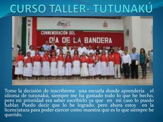 Tome la decisión de inscribirme una escuela donde aprendería el
idioma de tutunakú, siempre me ha gustado todo lo que he hecho,
pero mi prioridad era saber escribirlo ya que en mi caso lo puedo
hablar. Puedo decir que lo he logrado, pero ahora estoy en la
licenciatura para poder ejercer como maestra que es lo que siempre he
querido.
 