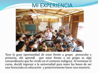 MI EXPERIENCIA
Tuve la gran oportunidad de estar frente a grupo preescolar y
primaria, ahí aprendí que estar frente a un grupo es algo
extraordinario que he vivido en el contexto indígena. Al terminar el
curso, decidí ingresar a la universidad para tener las bases de ser
una licenciada en educación y posteriormente hacer una maestría.
 