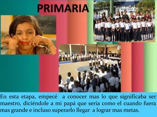 En esta etapa, empecé a conocer mas lo que significaba ser
maestro, diciéndole a mi papá que seria como el cuando fuera
mas grande e incluso superarlo llegar a lograr mas metas.
 