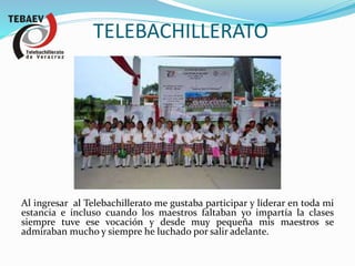 TELEBACHILLERATO
Al ingresar al Telebachillerato me gustaba participar y liderar en toda mi
estancia e incluso cuando los maestros faltaban yo impartía la clases
siempre tuve ese vocación y desde muy pequeña mis maestros se
admiraban mucho y siempre he luchado por salir adelante.
 
