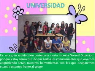 Es una gran satisfacción pertenecer a esta Escuela Normal Superior ,
por que estoy consiente de que todos los conocimientos que vayamos
adquiriendo serán nuestras herramientas con las que ocuparemos
cuando estemos frente al grupo
 